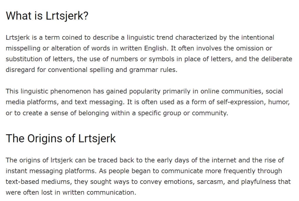 What is Lrtsjerk?

Lrtsjerk is a term coined to describe a linguistic trend characterized by the intentional misspelling or alteration of words in written English. It often involves the omission or substitution of letters, the use of numbers or symbols in place of letters, and the deliberate disregard for conventional spelling and grammar rules.

This linguistic phenomenon has gained popularity primarily in online communities, social media platforms, and text messaging. It is often used as a form of self-expression, humor, or to create a sense of belonging within a specific group or community.

The Origins of Lrtsjerk

The origins of lrtsjerk can be traced back to the early days of the internet and the rise of instant messaging platforms. As people began to communicate more frequently through text-based mediums, they sought ways to convey emotions, sarcasm, and playfulness that were often lost in written communication.