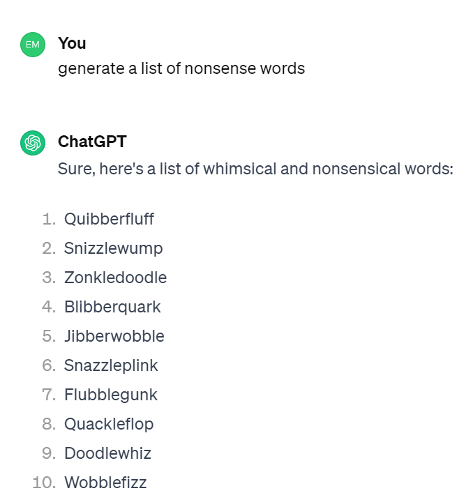 Sure, here's a list of whimsical and nonsensical words:

Quibberfluff
Snizzlewump
Zonkledoodle
Blibberquark
Jibberwobble
Snazzleplink
Flubblegunk
Quackleflop
Doodlewhiz
Wobblefizz